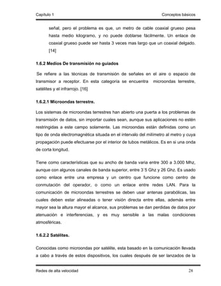 Capítulo 1                                                       Conceptos básicos


       señal, pero el problema es que, un metro de cable coaxial grueso pesa
       hasta medio kilogramo, y no puede doblarse fácilmente. Un enlace de
       coaxial grueso puede ser hasta 3 veces mas largo que un coaxial delgado.
       [14]

1.6.2 Medios De transmisión no guiados

Se refiere a las técnicas de transmisión de señales en el aire o espacio de
transmisor a receptor. En esta categoría se encuentra        microondas terrestre,
satélites y el infrarrojo. [16]

1.6.2.1 Microondas terrestre.

Los sistemas de microondas terrestres han abierto una puerta a los problemas de
transmisión de datos, sin importar cuales sean, aunque sus aplicaciones no estén
restringidas a este campo solamente. Las microondas están definidas como un
tipo de onda electromagnética situada en el intervalo del milímetro al metro y cuya
propagación puede efectuarse por el interior de tubos metálicos. Es en si una onda
de corta longitud.

Tiene como características que su ancho de banda varia entre 300 a 3.000 Mhz,
aunque con algunos canales de banda superior, entre 3´5 Ghz y 26 Ghz. Es usado
como enlace entre una empresa y un centro que funcione como centro de
conmutación del operador, o como un enlace entre redes LAN. Para la
comunicación de microondas terrestres se deben usar antenas parabólicas, las
cuales deben estar alineadas o tener visión directa entre ellas, además entre
mayor sea la altura mayor el alcance, sus problemas se dan perdidas de datos por
atenuación e interferencias, y es muy sensible a las malas condiciones
atmosféricas.

1.6.2.2 Satélites.

Conocidas como microondas por satélite, esta basado en la comunicación llevada
a cabo a través de estos dispositivos, los cuales después de ser lanzados de la


Redes de alta velocidad                                                        28
 