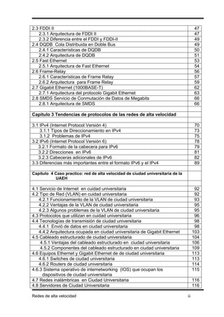 2.3 FDDI II                                                                          47
   2.3.1 Arquitectura de FDDI II                                                     47
   2.3.2 Diferencia entre el FDDI y FDDI-II                                          49
2.4 DQDB Cola Distribuida en Doble Bus                                               49
   2.4.1 Características de DQDB                                                     50
   2.4.2 Arquitectura de DQDB                                                        51
2.5 Fast Ethernet                                                                    53
   2.5.1 Arquitectura de Fast Ethernet                                               54
2.6 Frame-Relay                                                                      56
   2.6.1 Características de Frame Relay                                              57
   2.6.2 Arquitectura para Frame Relay                                               59
2.7 Gigabit Ethernet (1000BASE-T)                                                    62
   2.7.1 Arquitectura del protocolo Gigabit Ethernet                                 63
2.8 SMDS Servicio de Conmutación de Datos de Megabits                                66
   2.8.1 Arquitectura de SMDS                                                        66

Capítulo 3 Tendencias de protocolos de las redes de alta velocidad

3.1 IPv4 (Internet Protocol Versión 4)                                               70
    3.1.1 Tipos de Direccionamiento en IPv4                                          73
    3.1.2 Problemas de IPv4                                                          75
3.2 IPv6 (Internet Protocol Versión 6)                                               78
   3.2.1 Formato de la cabecera para IPv6                                            79
   3.2.2 Direcciones en IPv6                                                         81
   3.2.3 Cabeceras adicionales de IPv6                                               82
3.3 Diferencias más importantes entre el formato IPv6 y el IPv4                      89

Capítulo 4 Caso practico: red de alta velocidad de ciudad universitaria de la
           UAEH

4.1 Servicio de Internet en cuidad universitaria                                      92
4.2 Tipo de Red (VLAN) en cuidad universitaria                                        92
   4.2.1 Funcionamiento de la VLAN de ciudad universitaria                            93
   4.2.2 Ventajas de la VLAN de ciudad universitaria                                  95
   4.2.3 Algunos problemas de la VLAN de ciudad universitaria                         95
4.3 Protocolos que utilizan en cuidad universitaria                                   96
4.4 Tecnologías de transmisión de ciudad universitaria                                98
   4.4.1 Envió de datos en ciudad universitaria                                       98
   4.4.2 Arquitectura ocupada en ciudad universitaria de Gigabit Ethernet            103
4.5 Cableado estructurado de ciudad universitaria                                    104
    4.5.1 Ventajas del cableado estructurado en ciudad universitaria                 106
    4.5.2 Componentes del cableado estructurado en ciudad universitaria              109
4.6 Equipos Ethernet y Gigabit Ethernet de de ciudad universitaria                   113
   4.6.1 Switches de ciudad universitaria                                            113
   4.6.2 Routers de ciudad universitaria                                             114
4.6.3 Sistema operativo de internetworking (IOS) que ocupan los                      115
     dispositivos de ciudad universitaria
4.7 Redes inalámbricas en Ciudad Universitaria                                       116
4.8 Servidores de Ciudad Universitaria                                               116

Redes de alta velocidad                                                         ii
 