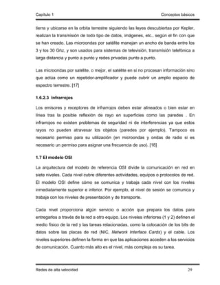 Capítulo 1                                                          Conceptos básicos


tierra y ubicarse en la orbita terrestre siguiendo las leyes descubiertas por Kepler,
realizan la transmisión de todo tipo de datos, imágenes, etc., según el fin con que
se han creado. Las microondas por satélite manejan un ancho de banda entre los
3 y los 30 Ghz, y son usados para sistemas de televisión, transmisión telefónica a
larga distancia y punto a punto y redes privadas punto a punto.

Las microondas por satélite, o mejor, el satélite en si no procesan información sino
que actúa como un repetidor-amplificador y puede cubrir un amplio espacio de
espectro terrestre. [17]

1.6.2.3 Infrarrojos

Los emisores y receptores de infrarrojos deben estar alineados o bien estar en
línea tras la posible reflexión de rayo en superficies como las paredes . En
infrarrojos no existen problemas de seguridad ni de interferencias ya que estos
rayos no pueden atravesar los objetos (paredes por ejemplo). Tampoco es
necesario permiso para su utilización (en microondas y ondas de radio si es
necesario un permiso para asignar una frecuencia de uso). [18]

1.7 El modelo OSI

La arquitectura del modelo de referencia OSI divide la comunicación en red en
siete niveles. Cada nivel cubre diferentes actividades, equipos o protocolos de red.
El modelo OSI define cómo se comunica y trabaja cada nivel con los niveles
inmediatamente superior e inferior. Por ejemplo, el nivel de sesión se comunica y
trabaja con los niveles de presentación y de transporte.

Cada nivel proporciona algún servicio o acción que prepara los datos para
entregarlos a través de la red a otro equipo. Los niveles inferiores (1 y 2) definen el
medio físico de la red y las tareas relacionadas, como la colocación de los bits de
datos sobre las placas de red (NIC, Network Interface Cards) y el cable. Los
niveles superiores definen la forma en que las aplicaciones acceden a los servicios
de comunicación. Cuanto más alto es el nivel, más compleja es su tarea.




Redes de alta velocidad                                                            29
 