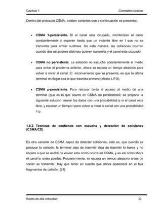 Capítulo 1                                                         Conceptos básicos


Dentro del protocolo CSMA, existen variantes que a continuación se presentan.



   •   CSMA 1-persistente. Si el canal esta ocupado, monitorizan el canal
       constantemente y esperan hasta que un instante libre en l que no se
       transmita para enviar sustraes. De esta manera, las colisiones ocurren
       cuando dos estaciones distintas quieren transmitir y el canal esta ocupado.


   •   CSMA no persistente. La estación no escucha constantemente el medio
       para evitar el problema anterior, ahora se espera un tiempo aleatorio para
       volver a mirar al canal. El inconveniente que se presenta, es que la última
       terminal en llegar sea la que trasmita primero (efecto LIFO).


   •   CSMA p-persistente. Para retrasar tanto el acceso al medio de una
       terminal (que es lo que ocurre en CSMA no persistente9, se propone la
       siguiente solución: enviar los datos con una probabilidad p si el canal esta
       libre, y esperar un tiempo t para volver a mirar al canal con una probabilidad
       1-p.



1.8.2 Técnicas de contienda con escucha y detección de colisiones
(CSMA/CD)


Es otra variante de CSMA capaz de detectar colisiones, esto es, que cuando se
produce la colisión, la terminal deja de trasmitir deja de trasmitir la trama y no
espera a que se acabe de enviar esta como ocurre en CSMA, y es asi como libera
el canal lo antes posible. Posteriormente, se espera un tiempo aleatorio antes de
volver as transmitir. Hay que tener en cuenta que ahora aparecerá en el bus
fragmentos de colisión. [21]




Redes de alta velocidad                                                          32
 