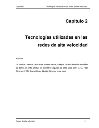 Capítulo 2                        Tecnologías utilizadas en las redes de alta velocidad




                                                           Capitulo 2


             Tecnologías utilizadas en las
                          redes de alta velocidad

Reseña:


La finalidad de este capítulo es analizar las tecnologías para incrementar el ancho
de banda en este capitulo se describen algunas de ellas tales como ATM, Fast
Ethernet, FDDI, Frame Relay, Gigabit Ethernet entre otras




Redes de alta velocidad                                                            33
 