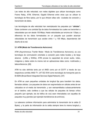 Capítulo 2                       Tecnologías utilizadas en las redes de alta velocidad


Las redes de alta velocidad, son redes digitales que utilizan tecnologías como
Frame Relay, ATM, Ethernet, Gigabit Ethernet entre otras que se utilizan la
tecnología de fibra óptica, por lo que ofrecen altas velo ciudades de conexión y
transmisión de datos.


Las tecnologías de alta velocidad han reemplazado los paquetes por “células”.
Estas contienen una cantidad fija de datos formateados los cuales se transmiten a
velocidades que van desde 155 Mbps, Hasta velocidades por encima de 1 Gbps, a
diferencia de los datos formateados en un paquete que pueden alcanzar
velocidades de transmisión que oscilan entre 1 y 100 Mbps, dependiendo del
diseño de la red.


2.1 ATM (Modo de Transferencia Asíncrono)

ATM (Asynchronous Tranfer Mode / Modo de Transferencia Asíncrono), es una
tecnología de conmutación orientada a conexión para redes locales y de largo
alcance      (LANs y WANs). ATM provee la capacidad de enviar audio, video,
imágenes y datos sobre la misma red en aplicaciones tales como: multimedia y
teleconferencía. [26]


ATM ha sido definida tanto por el ANSI como por el CCITT a través de sus
respectivos comités ANSI T1, UIT SG XVIII como tecnología de transporte para la
B-ISDN (Broad Band Integrated Services Digital Network). [37]


En ATM se usan pequeñas unidades de longitud fija para transferir los datos,
llamadas células. Los paquetes de datos son segmentados en células antes de ser
colocados en el medio de transmisión, y son reensamblados subsecuentemente
en el destino; esto conlleva a que las células de paquetes de tiempo crítico
pequeño (por ejemplo, las de tráfico de voz) sean intercaladas con aquellas de
paquetes muy grandes (por ejemplo transferencia de archivos).


La cabecera contiene información para administrar la transmisión de la celda (5
Bytes), y la parte de información de la celda siempre tiene la misma longitud y


Redes de alta velocidad                                                           34
 
