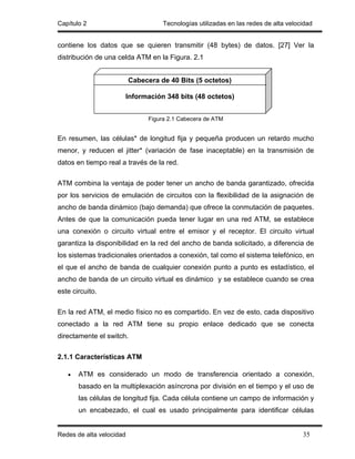 Capítulo 2                           Tecnologías utilizadas en las redes de alta velocidad


contiene los datos que se quieren transmitir (48 bytes) de datos. [27] Ver la
distribución de una celda ATM en la Figura. 2.1


                          Cabecera de 40 Bits (5 octetos)

                      Información 348 bits (48 octetos)


                                Figura 2.1 Cabecera de ATM


En resumen, las células* de longitud fija y pequeña producen un retardo mucho
menor, y reducen el jitter* (variación de fase inaceptable) en la transmisión de
datos en tiempo real a través de la red.

ATM combina la ventaja de poder tener un ancho de banda garantizado, ofrecida
por los servicios de emulación de circuitos con la flexibilidad de la asignación de
ancho de banda dinámico (bajo demanda) que ofrece la conmutación de paquetes.
Antes de que la comunicación pueda tener lugar en una red ATM, se establece
una conexión o circuito virtual entre el emisor y el receptor. El circuito virtual
garantiza la disponibilidad en la red del ancho de banda solicitado, a diferencia de
los sistemas tradicionales orientados a conexión, tal como el sistema telefónico, en
el que el ancho de banda de cualquier conexión punto a punto es estadístico, el
ancho de banda de un circuito virtual es dinámico y se establece cuando se crea
este circuito.

En la red ATM, el medio físico no es compartido. En vez de esto, cada dispositivo
conectado a la red ATM tiene su propio enlace dedicado que se conecta
directamente el switch.

2.1.1 Características ATM

   •   ATM es considerado un modo de transferencia orientado a conexión,
       basado en la multiplexación asíncrona por división en el tiempo y el uso de
       las células de longitud fija. Cada célula contiene un campo de información y
       un encabezado, el cual es usado principalmente para identificar células


Redes de alta velocidad                                                               35
 