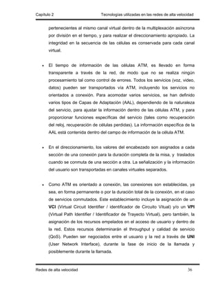 Capítulo 2                         Tecnologías utilizadas en las redes de alta velocidad


       pertenecientes al mismo canal virtual dentro de la multiplexación asíncrona
       por división en el tiempo, y para realizar el direccionamiento apropiado. La
       integridad en la secuencia de las células es conservada para cada canal
       virtual.


   •   El tiempo de información de las células ATM, es llevado en forma
       transparente a través de la red, de modo que no se realiza ningún
       procesamiento tal como control de errores. Todos los servicios (voz, video,
       datos) pueden ser transportados vía ATM, incluyendo los servicios no
       orientados a conexión. Para acomodar varios servicios, se han definido
       varios tipos de Capas de Adaptación (AAL), dependiendo de la naturaleza
       del servicio, para ajustar la información dentro de las células ATM, y para
       proporcionar funciones específicas del servicio (tales como recuperación
       del reloj, recuperación de células perdidas). La información específica de la
       AAL está contenida dentro del campo de información de la célula ATM.


   •   En el direccionamiento, los valores del encabezado son asignados a cada
       sección de una conexión para la duración completa de la misa, y traslados
       cuando se conmuta de una sección a otra. La señalización y la información
       del usuario son transportadas en canales virtuales separados.


   •   Como ATM es orientado a conexión, las conexiones son establecidas, ya
       sea, en forma permanente o por la duración total de la conexión, en el caso
       de servicios conmutados. Este establecimiento incluye la asignación de un
       VCI (Virtual Circuit Identifier / identificador de Circuito Vitual) y/o un VPI
       (Virtual Path Identifier / Identificador de Trayecto Virtual), pero también, la
       asignación de los recursos empelados en el acceso de usuario y dentro de
       la red. Estos recursos determinarán el throughput y calidad de servicio
       (QoS). Pueden ser negociados entre el usuario y la red a través de UNI
       (User Network Interface), durante la fase de inicio de la llamada y
       posiblemente durante la llamada.



Redes de alta velocidad                                                             36
 