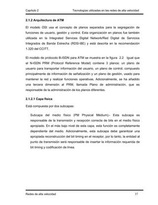Capítulo 2                          Tecnologías utilizadas en las redes de alta velocidad


2.1.2 Arquitectura de ATM

El modelo OSI usa el concepto de planos separados para la segregación de
funciones de usuario, gestión y control. Esta organización en planos fue también
utilizada en la Integrated Services Digital Network/Red Digital de Servicios
Integrados de Banda Estrecha (RDS/-BE) y está descrita en la recomendación
1.320 del CCITT.

El modelo de protocolo B-ISDN para ATM se muestra en la figura 2.2 Igual que
el N-ISDN PRM (Protocol Reference Model) contiene 3 planos: un plano de
usuario para transportar información del usuario, un plano de control, compuesto
principalmente de información de señalización y un plano de gestión, usado para
mantener la red y realizar funciones operativas. Adicionalmente, se ha añadido
una tercera dimensión al PRM, llamada Plano de administración, que es
responsable de la administración de los planos diferentes.

2.1.2.1 Capa física

Está compuesta por dos subcapas:

   Subcapa del medio físico (PM Physical Médium).- Esta subcapa es
   responsable de la transmisión y recepción correcta de bits en el medio físico
   apropiado. En el más bajo nivel de esta capa, esta función es completamente
   dependiente del medio. Adicionalmente, esta subcapa debe garantizar una
   apropiada reconstrucción del bit timing en el receptor, por lo tanto, la entidad al
   punto de transmisión será responsable de insertar la información requerida de
   bit timing y codificación de línea.




Redes de alta velocidad                                                              37
 