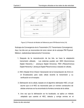 Capítulo 2                             Tecnologías utilizadas en las redes de alta velocidad




             Figura 2.2 Protocolo de Modelo de Referencia para ATM Banda Ancha [14]


  Subcapa de Convergencia de la Transmisión (TC Transmíssion Convergence),
  Aquí, los bits son ya reconocidos tal como vienen de la subcapa PM Physical
  Médium, realizándose básicamente 5 funciones:


     1. Después de la reconstrucción de los bits, se hace la adaptación
         transmisión utilizado.        Los sistemas pueden ser: SDH (Syncnronous
         Digital Hierarchy /       Jerarquía Digital Síncrona). PDH (Plesiochronous
         Digital Hierarchy I Jerarquía Digital Pleosíncrona) o basada en células.


      2. HEC (Header Error Check I Generación de la Comprobación de; Error en
         el Encabezado) para cada célula durante la transmisión y su
         verificación en el receptor.


      3. Delineación de la célula, basado en el algoritmo delineador HEC, el cual
         asume que si el HEC es reconocido para un número consecutivo de
         células entonces se ha encontrado la frontera correcta de la célula.


      4. Una vez que la delineación se ha localizado, se aplica un método
             adaptado que usando el HEC, detecta y corrige errores en el


Redes de alta velocidad                                                                 38
 