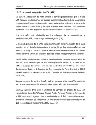 Capítulo 2                        Tecnologías utilizadas en las redes de alta velocidad


2.1.2.3 La capa de adaptación de ATM (AAL)

La capa de Adaptación de ATM, amplía el servicio proporcionado por la Capa
ATM hacia un nivel requerido por la capa superior más próxima. Esta capa realiza
funciones para los planos de usuario, control y de gestión, así como el soporte de
mapeo entre la capa ATM y la capa superior mas próxima. Las funciones
realizadas por la AAL dependen de los requerimientos de la capa superior.

 La capa AAL está subdividida en dos subcapas: la de segmentación y
reensamblado (SAR) y la subcapa de convergencia (CS).

El propósito principal de la SAR, es la segmentación de la información de la capa
superior, en un tamaño adecuado a la carga útil de las células ATM de una
conexión virtual y la operación inversa; reensamblando el contenido de las células
de una conexión virtual, en unidades de datos que se entregarán al nivel superior.

La CS realiza funciones tales como: la identificación de mensaje, recuperación de
reloj, etc. Para algunos tipos de AAL que soportan el transporte de datos sobre
ATM, la subcapa de convergencia ha sido subdividida en: CPCS (Common Parí
Convergence Sublayer I Subcapa de Convergencia de Parte Común) y SSCS
(Service Specifíc Convergence Sublayer I Subcapa de Convergencia de Servicio
Específico).

Algunos usuarios del servicio de AAL podrían encontrar el servicio ATM suficiente
para sus requerimientos. En ese caso, el protocolo AAL podría estar vacío.

Las SDU (Service Data Units I Unidades de Servicios de Datos) del AAL son
transportadas de un SAP (Service Access Point / Punto de Acceso al Servicio) de
la AAL hacia uno o algunos otros a través de la red A TM. Los usuarios de AAL
tendrán la capacidad de seleccionar un AAL-SAP dado que este asociado con el
QoS requerido para transportar las SDU- AAL. [42]




Redes de alta velocidad                                                            40
 