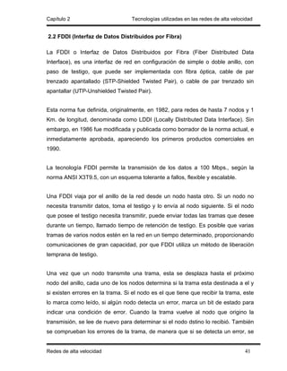Capítulo 2                        Tecnologías utilizadas en las redes de alta velocidad


2.2 FDDI (Interfaz de Datos Distribuidos por Fibra)

La FDDI o Interfaz de Datos Distribuidos por Fibra (Fiber Distributed Data
Interface), es una interfaz de red en configuración de simple o doble anillo, con
paso de testigo, que puede ser implementada con fibra óptica, cable de par
trenzado apantallado (STP-Shielded Twisted Pair), o cable de par trenzado sin
apantallar (UTP-Unshielded Twisted Pair).


Esta norma fue definida, originalmente, en 1982, para redes de hasta 7 nodos y 1
Km. de longitud, denominada como LDDI (Locally Distributed Data Interface). Sin
embargo, en 1986 fue modificada y publicada como borrador de la norma actual, e
inmediatamente aprobada, apareciendo los primeros productos comerciales en
1990.


La tecnología FDDI permite la transmisión de los datos a 100 Mbps., según la
norma ANSI X3T9.5, con un esquema tolerante a fallos, flexible y escalable.


Una FDDI viaja por el anillo de la red desde un nodo hasta otro. Si un nodo no
necesita transmitir datos, toma el testigo y lo envía al nodo siguiente. Si el nodo
que posee el testigo necesita transmitir, puede enviar todas las tramas que desee
durante un tiempo, llamado tiempo de retención de testigo. Es posible que varias
tramas de varios nodos estén en la red en un tiempo determinado, proporcionando
comunicaciones de gran capacidad, por que FDDI utiliza un método de liberación
temprana de testigo.


Una vez que un nodo transmite una trama, esta se desplaza hasta el próximo
nodo del anillo, cada uno de los nodos determina si la trama esta destinada a el y
si existen errores en la trama. Si el nodo es el que tiene que recibir la trama, este
lo marca como leído, si algún nodo detecta un error, marca un bit de estado para
indicar una condición de error. Cuando la trama vuelve al nodo que origino la
transmisión, se lee de nuevo para determinar si el nodo dstino lo recibió. También
se comprueban los errores de la trama, de manera que si se detecta un error, se


Redes de alta velocidad                                                            41
 