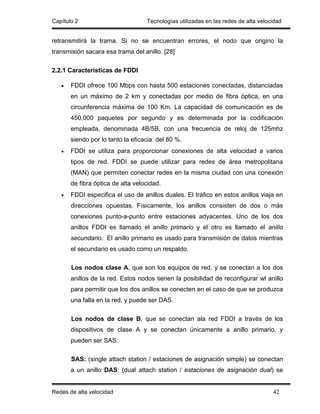 Capítulo 2                         Tecnologías utilizadas en las redes de alta velocidad


retransmitirá la trama. Si no se encuentran errores, el nodo que origino la
transmisión sacara esa trama del anillo. [28]

2.2.1 Características de FDDI

   •   FDDI ofrece 100 Mbps con hasta 500 estaciones conectadas, distanciadas
       en un máximo de 2 km y conectadas por medio de fibra óptica, en una
       circunferencia máxima de 100 Km. La capacidad de comunicación es de
       450,000 paquetes por segundo y es determinada por la codificación
       empleada, denominada 4B/5B, con una frecuencia de reloj de 125mhz
       siendo por lo tanto la eficacia del 80 %.
   •   FDDI se utiliza para proporcionar conexiones de alta velocidad a varios
       tipos de red. FDDI se puede utilizar para redes de área metropolitana
       (MAN) que permiten conectar redes en la misma ciudad con una conexión
       de fibra óptica de alta velocidad.
   •   FDDI especifica el uso de anillos duales. El tráfico en estos anillos viaja en
       direcciones opuestas. Físicamente, los anillos consisten de dos o más
       conexiones punto-a-punto entre estaciones adyacentes. Uno de los dos
       anillos FDDI es llamado el anillo primario y el otro es llamado el anillo
       secundario. El anillo primario es usado para transmisión de datos mientras
       el secundario es usado como un respaldo.

       Los nodos clase A, que son los equipos de red, y se conectan a los dos
       anillos de la red. Estos nodos tienen la posibilidad de reconfigurar wl anillo
       para permitir que los dos anillos se conecten en el caso de que se produzca
       una falla en la red, y puede ser DAS.

       Los nodos de clase B, que se conectan ala red FDDI a través de los
       dispositivos de clase A y se conectan únicamente a anillo primario, y
       pueden ser SAS:

       SAS: (single attach station / estaciones de asignación simple) se conectan
       a un anillo DAS: (dual attach station / estaciones de asignación dual) se


Redes de alta velocidad                                                             42
 