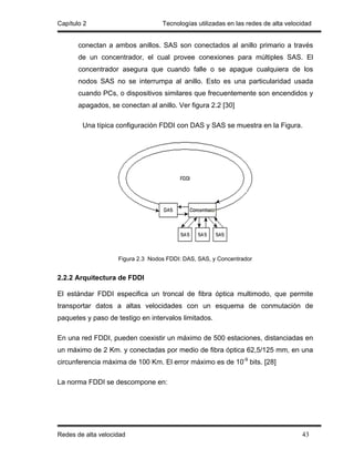 Capítulo 2                         Tecnologías utilizadas en las redes de alta velocidad


       conectan a ambos anillos. SAS son conectados al anillo primario a través
       de un concentrador, el cual provee conexiones para múltiples SAS. El
       concentrador asegura que cuando falle o se apague cualquiera de los
       nodos SAS no se interrumpa al anillo. Esto es una particularidad usada
       cuando PCs, o dispositivos similares que frecuentemente son encendidos y
       apagados, se conectan al anillo. Ver figura 2.2 [30]

        Una típica configuración FDDI con DAS y SAS se muestra en la Figura.




                    Figura 2.3 Nodos FDDI: DAS, SAS, y Concentrador


2.2.2 Arquitectura de FDDI

El estándar FDDI especifica un troncal de fibra óptica multimodo, que permite
transportar datos a altas velocidades con un esquema de conmutación de
paquetes y paso de testigo en intervalos limitados.

En una red FDDI, pueden coexistir un máximo de 500 estaciones, distanciadas en
un máximo de 2 Km. y conectadas por medio de fibra óptica 62,5/125 mm, en una
circunferencia máxima de 100 Km. El error máximo es de 10-9 bits. [28]

La norma FDDI se descompone en:




Redes de alta velocidad                                                             43
 