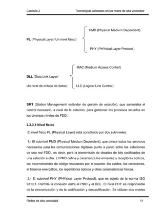 Capítulo 2                         Tecnologías utilizadas en las redes de alta velocidad




                                              PMD (Physical Medium Dependent)

PL (Physical Layer/ Un nivel físico)

                                               PHY (PHYsical Layer Protocol)




                                       MAC (Medium Access Control)

DLL (Data Link Layer/

Un nivel de enlace de datos)        LLC (Logical Link Control)




SMT (Station Management/ estándar de gestión de estación), que suministra el
control necesario, a nivel de la estación, para gestionar los procesos situados en
los diversos niveles de FDDI.

2.2.3.1 Nivel físico

El nivel físico PL (Physical Layer) está constituido por dos subniveles:

1.- El subnivel PMD (Physical Medium Dependent), que ofrece todos los servicios
necesarios para las comunicaciones digitales punto a punto entre las estaciones
de una red FDDI, es decir, para la transmisión de oleadas de bits codificadas de
una estación a otra. El PMD define y caracteriza los emisores y receptores ópticos,
los inconvenientes de código impuestos por el soporte, los cables, los conectores,
el balance energético, los repetidores ópticos y otras características físicas.

2.- El subnivel PHY (PHYsical Layer Protocol), que es objeto de la norma ISO
9313.1. Permite la conexión entre el PMD y el DDL. El nivel PHY es responsable
de la sincronización y de la codificación y descodificación. Se utilizan dos niveles


Redes de alta velocidad                                                             44
 