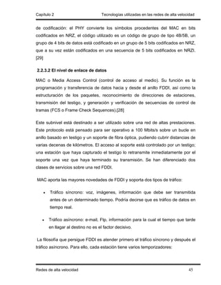 Capítulo 2                              Tecnologías utilizadas en las redes de alta velocidad


de codificación: el PHY convierte los símbolos procedentes del MAC en bits
codificados en NRZ, el código utilizado es un código de grupo de tipo 4B/5B, un
grupo de 4 bits de datos está codificado en un grupo de 5 bits codificados en NRZ,
que a su vez están codificados en una secuencia de 5 bits codificados en NRZI.
[29]

2.2.3.2 El nivel de enlace de datos

MAC o Media Access Control (control de acceso al medio). Su función es la
programación y transferencia de datos hacia y desde el anillo FDDI, así como la
estructuración de los paquetes, reconocimiento de direcciones de estaciones,
transmisión del testigo, y generación y verificación de secuencias de control de
tramas (FCS o Frame Check Sequences).[28]

Este subnivel está destinado a ser utilizado sobre una red de altas prestaciones.
Este protocolo está pensado para ser operativo a 100 Mbits/s sobre un bucle en
anillo basado en testigo y un soporte de fibra óptica, pudiendo cubrir distancias de
varias decenas de kilómetros. El acceso al soporte está controlado por un testigo;
una estación que haya capturado el testigo lo retransmite inmediatamente por el
soporte una vez que haya terminado su transmisión. Se han diferenciado dos
clases de servicios sobre una red FDDI.

MAC aporta las mayores novedades de FDDI y soporta dos tipos de tráfico:

       •   Tráfico síncrono: voz, imágenes, información que debe ser transmitida
           antes de un determinado tiempo. Podría decirse que es tráfico de datos en
           tiempo real.

   •       Tráfico asíncrono: e-mail, Ftp, información para la cual el tiempo que tarde
           en llagar al destino no es el factor decisivo.

La filosofía que persigue FDDI es atender primero el tráfico síncrono y después el
tráfico asíncrono. Para ello, cada estación tiene varios temporizadores:




Redes de alta velocidad                                                                  45
 