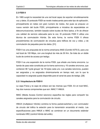Capítulo 2                        Tecnologías utilizadas en las redes de alta velocidad


2.3 FDDI II

En 1985 surgió la necesidad de una red local capaz de soportar simultáneamente
voz y datos. El protocolo FDDI se revelo inadecuando para este tipo de aplicación,
principalmente en redes con gran numero de nodos. Así pues se propuso un
nueva versión del bucle FDDI, principalmente a iniciativa de especialistas en
telecomunicaciones, también basada sobre bucles de fibra óptica, a fin de ofrecer
una calidad de servicio adecuada para la voz. El protocolo FDDI II utiliza una
técnica de conmutación híbrida. De esta forma, la norma FDDI II ofrece
procedimientos de conmutación de circuitos para tráficos de voz y video, y de
conmutación de paquetes para los datos. [31]

FDDI II es una propuesta de la norma americana ANSI (Comité X3T9.5), para una
red local de 100 Mbps, con una longitud de más de 50 Km. Se trata de un doble
bucle de control de acceso por testigo.

FDDI II es una expansión de la norma FDDI, que añade una trama sincronía. La
banda de paso esta constituida por la trama asíncrona y 16 canales sincronos, que
contienen 96 “cycle groups” de 16 bytes cada uno. Los canales isócronos, pueden
ser asignados y no asignados dinámicamente en tiempo real, con lo que la
capacidad no asignada queda disponible para el canal de paso de testigo. [28]

2.3.1 Arquitectura de FDDI II

La capa Física y la capa de enlace son las mismas que FDDI. En el nivel MAC,
hay dos nuevos componentes que son: IMAC Y HMUX.

IMAC (Media Access Control isócrono) especifica las reglas para compartir los
canales asignados para la conmutación de circuito.

HMUX (multiplexor híbrido) combina la forma packet-switched y con conmutador
de circuito del tráfico la estación para la transmisión encendido al medio. Las
especificaciones para HMUX e IMAC se combinan en un documento estándar
nombrado HRC (control híbrido del anillo).



Redes de alta velocidad                                                            47
 