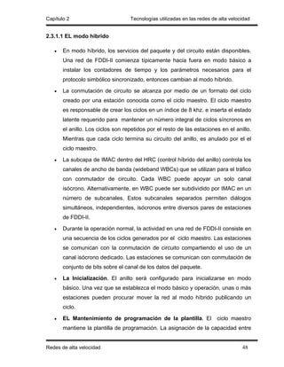 Capítulo 2                         Tecnologías utilizadas en las redes de alta velocidad


2.3.1.1 EL modo híbrido

   •   En modo híbrido, los servicios del paquete y del circuito están disponibles.
       Una red de FDDI-II comienza típicamente hacia fuera en modo básico a
       instalar los contadores de tiempo y los parámetros necesarios para el
       protocolo simbólico sincronizado, entonces cambian al modo híbrido.

   •   La conmutación de circuito se alcanza por medio de un formato del ciclo
       creado por una estación conocida como el ciclo maestro. El ciclo maestro
       es responsable de crear los ciclos en un índice de 8 khz. e inserta el estado
       latente requerido para mantener un número integral de ciclos síncronos en
       el anillo. Los ciclos son repetidos por el resto de las estaciones en el anillo.
       Mientras que cada ciclo termina su circuito del anillo, es anulado por el el
       ciclo maestro.

   •   La subcapa de IMAC dentro del HRC (control híbrido del anillo) controla los
       canales de ancho de banda (wideband WBCs) que se utilizan para el tráfico
       con conmutador de circuito. Cada WBC puede apoyar un solo canal
       isócrono. Alternativamente, en WBC puede ser subdividido por IMAC en un
       número de subcanales. Estos subcanales separados permiten diálogos
       simultáneos, independientes, isócronos entre diversos pares de estaciones
       de FDDI-II.

   •   Durante la operación normal, la actividad en una red de FDDI-II consiste en
       una secuencia de los ciclos generados por el ciclo maestro. Las estaciones
       se comunican con la conmutación de circuito compartiendo el uso de un
       canal isócrono dedicado. Las estaciones se comunican con conmutación de
       conjunto de bits sobre el canal de los datos del paquete.

   •   La Inicialización. El anillo será configurado para inicializarse en modo
       básico. Una vez que se establezca el modo básico y operación, unas o más
       estaciones pueden procurar mover la red al modo híbrido publicando un
       ciclo.

   •   EL Mantenimiento de programación de la plantilla. El              ciclo maestro
       mantiene la plantilla de programación. La asignación de la capacidad entre


Redes de alta velocidad                                                             48
 
