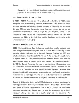 Capítulo 2                        Tecnologías utilizadas en las redes de alta velocidad


       el paquete y la transmisión del circuito se puede modificar dinámicamente
       por medio de peticiones de SMT al ciclo maestro. [32]

2.3.2 Diferencia entre el FDDI y FDDI-II

El FDDI y FDDI-II funciona en 100 M bits/seg.4 en la fibra. El FDDI puede
transportar tipos asincrónicos y sincronos de bastidores. FDDI-II tiene un nuevo
modo de operación llamado Hybrid Mode. El modo híbrido utiliza una estructura
del ciclo 125useg para transportar tráfico isócrono, además de marcos de
synchronous/asynchronous. FDDI-II apoya la voz integrada, vídeo, y las
capacidades de los datos y por lo tanto amplían la gama de usos del FDDI. Las
estaciones del FDDI y de FDDI-II se pueden funcionar en el mismo anillo
solamente en modo básico. [32]

2.4 DQDB (Cola Distribuida en Doble Bus).

DQDB (Distributed Queue Dual Bus) es una arquitectura para las redes de área
local metropolitana desarrollada por el IEEE (la Subred MAN IEEE 802.6), basada
en unos trabajos realizados en la University Western Australia en 1988, que
adopto inicialmente el nombre de QPSX (Queue Packet and Synchronous Switch).
El objetivo marco de DQDB es la interconexión de redes de área local redes de
área extensa a través de un red de area metropolitana con un perímetro máximo
de 160 Km. De esta forma, se diferencia su planteamiento del establecido para
FDDI, el cual era básicamente interconectar recintos o campus a través de una red
de 100 Km. de perímetro. Por estar concebida para conectarse a redes de área
extensa, DQDB debía apoyarse en los conceptos de transferencia emergentes,
particularmente la tecnología ATM. Por ello la unidad de transferencia en DQDB
es también una célula con 48 octetos de carga útil y 5 octetos de cabecera.[22]

Durante la deliberación dentro de la IEEE rápidamente se dieron cuenta que la
tecnología era capas de manejar velocidades de mas de 20Mbps. Esto implicaba
que debían consultar conjuntamente con la ANSI (Instituto de Estándares
Nacionales Americanos). Cuando esto no paso los americanos se sintieron
indispuestos. Lo que paso después fue que las empresas europeas Alcatel N.V.

Redes de alta velocidad                                                            49
 
