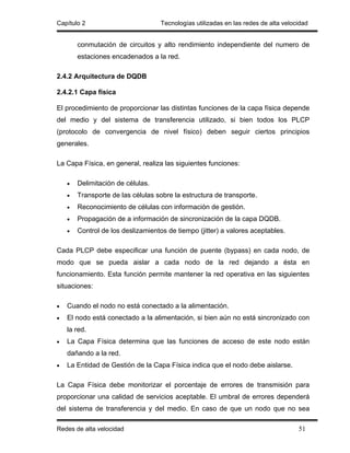 Capítulo 2                          Tecnologías utilizadas en las redes de alta velocidad


        conmutación de circuitos y alto rendimiento independiente del numero de
        estaciones encadenados a la red.

2.4.2 Arquitectura de DQDB

2.4.2.1 Capa física

El procedimiento de proporcionar las distintas funciones de la capa física depende
del medio y del sistema de transferencia utilizado, si bien todos los PLCP
(protocolo de convergencia de nivel físico) deben seguir ciertos principios
generales.

La Capa Física, en general, realiza las siguientes funciones:

    •   Delimitación de células.
    •   Transporte de las células sobre la estructura de transporte.
    •   Reconocimiento de células con información de gestión.
    •   Propagación de a información de sincronización de la capa DQDB.
    •   Control de los deslizamientos de tiempo (jitter) a valores aceptables.

Cada PLCP debe especificar una función de puente (bypass) en cada nodo, de
modo que se pueda aislar a cada nodo de la red dejando a ésta en
funcionamiento. Esta función permite mantener la red operativa en las siguientes
situaciones:

•   Cuando el nodo no está conectado a la alimentación.
•   El nodo está conectado a la alimentación, si bien aún no está sincronizado con
    la red.
•   La Capa Física determina que las funciones de acceso de este nodo están
    dañando a la red.
•   La Entidad de Gestión de la Capa Física indica que el nodo debe aislarse.

La Capa Física debe monitorizar el porcentaje de errores de transmisión para
proporcionar una calidad de servicios aceptable. El umbral de errores dependerá
del sistema de transferencia y del medio. En caso de que un nodo que no sea

Redes de alta velocidad                                                              51
 