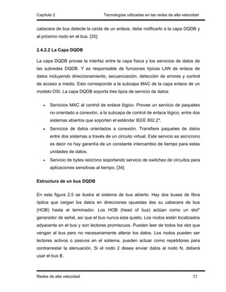 Capítulo 2                         Tecnologías utilizadas en las redes de alta velocidad


cabecera de bus detecte la caída de un enlace, debe notificarlo a la capa DQDB y
al próximo nodo en el bus. [35]


2.4.2.2 La Capa DQDB

La capa DQDB provee la interfaz entre la capa física y los servicios de datos de
las subredes DQDB. Y es responsable de funciones típicas LAN de enlace de
datos incluyendo direccionamiento, secuenciación, detección de errores y control
de acceso a medio. Esto corresponde a la subcapa MAC de la capa enlace de un
modelo OSI. La capa DQDB soporta tres tipos de servicio de datos:


   •   Servicios MAC al control de enlace lógico. Provee un servicio de paquetes
       no orientado a conexión, a la subcapa de control de enlace lógico, entre dos
       sistemas abiertos que soporten el estándar IEEE 802.2*.
   •   Servicios de datos orientados a conexión. Transfiere paquetes de datos
       entre dos sistemas a través de un circuito virtual. Este servicio es asìncrono
       es decir no hay garantía de un constante intercambio de tiempo para estas
       unidades de datos.
   •   Servicio de bytes isócrono soportando servicio de switcheo de circuitos para
       aplicaciones sensitivas al tiempo. [34]


Estructura de un bus DQDB


En esta figura 2.5 se ilustra el sistema de bus abierto. Hay dos buses de fibra
óptica que cargan los datos en direcciones opuestas des su cabecera de bus
(HOB) hasta el terminador. Los HOB (head of bus) actúan como un slot*
generador de señal, así que el bus nunca esta quieto. Los nodos están localizados
adyacente en el bus y son lectores promiscuos. Pueden leer de todos los slot que
vengan al bus pero no necesariamente alterar los datos. Los nodos pueden ser
lectores activos o pasivos en el sistema, pueden actuar como repetidores para
contrarrestar la atenuación. Si el nodo 2 desea enviar datos al nodo N, deberá
usar el bus B.



Redes de alta velocidad                                                             52
 