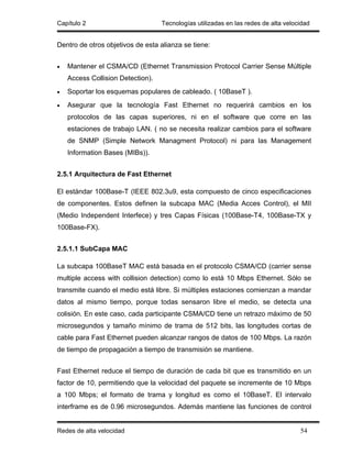 Capítulo 2                         Tecnologías utilizadas en las redes de alta velocidad


Dentro de otros objetivos de esta alianza se tiene:


•   Mantener el CSMA/CD (Ethernet Transmission Protocol Carrier Sense Múltiple
    Access Collision Detection).
•   Soportar los esquemas populares de cableado. ( 10BaseT ).
•   Asegurar que la tecnología Fast Ethernet no requerirá cambios en los
    protocolos de las capas superiores, ni en el software que corre en las
    estaciones de trabajo LAN. ( no se necesita realizar cambios para el software
    de SNMP (Simple Network Managment Protocol) ni para las Management
    Information Bases (MIBs)).


2.5.1 Arquitectura de Fast Ethernet

El estándar 100Base-T (IEEE 802.3u9, esta compuesto de cinco especificaciones
de componentes. Estos definen la subcapa MAC (Media Acces Control), el MII
(Medio Independent Interfece) y tres Capas Físicas (100Base-T4, 100Base-TX y
100Base-FX).


2.5.1.1 SubCapa MAC

La subcapa 100BaseT MAC está basada en el protocolo CSMA/CD (carrier sense
multiple access with collision detection) como lo está 10 Mbps Ethernet. Sólo se
transmite cuando el medio está libre. Si múltiples estaciones comienzan a mandar
datos al mismo tiempo, porque todas sensaron libre el medio, se detecta una
colisión. En este caso, cada participante CSMA/CD tiene un retrazo máximo de 50
microsegundos y tamaño mínimo de trama de 512 bits, las longitudes cortas de
cable para Fast Ethernet pueden alcanzar rangos de datos de 100 Mbps. La razón
de tiempo de propagación a tiempo de transmisión se mantiene.


Fast Ethernet reduce el tiempo de duración de cada bit que es transmitido en un
factor de 10, permitiendo que la velocidad del paquete se incremente de 10 Mbps
a 100 Mbps; el formato de trama y longitud es como el 10BaseT. El intervalo
interframe es de 0.96 microsegundos. Además mantiene las funciones de control


Redes de alta velocidad                                                             54
 