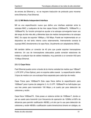 Capítulo 2                        Tecnologías utilizadas en las redes de alta velocidad


de errores de Ethernet y no se requiere traducción de protocolo para moverse
entre Ethernet y Fast Ethernet.


2.5.1.2 MII Media Independent Interface

MII es una especificación nueva que define una interfase estándar entre la
subcapa MAC y cualquiera de las tres capas físicas (100BaseTX, 100BaseT4, y
100BaseFX). Su función principal es ayudar a la subcapa convergente hacer uso
del rango de bits más alto y diferentes tipos de medios transparentes a la subcapa
MAC. Es capaz de soportar 10Mbps y 100 Mbps. Puede ser implementado en un
dispositivo de red tanto interna como externamente. Internamente conecta la
supcapa MAC directamente a la capa física. Usualmente con adaptadores (NICs).


MII también define un conector de 40 pins que puede soportar transceptores
externos. Un uso de transceptores adecuados puede conectar estaciones de
trabajo a cualquier tipo de cables instalados, muy parecido a un conector AUI para
10 Mbps Ethernet.


2.5.1.3 Capa física

Fast Ethernet puede correr a través de la misma variedad de medios que 10BaseT
( UTP,STP y Fibra Optica), pero no soporta cable coaxial. La especificación define
3 tipos de medios con una subcapa física separada para cada tipo de medio:


Capa Física para 100BaseT4 Esta capa física define la especificación para
100BaseT para 4 pares de categoría 3, 4 o 5 UTP. 100BaseT4 es half-duplex que
usa tres pares para transmisión 100 Mbps y el cuarto par para detección de
colisiones y recibir.


Capa física 100BaseTX . Esta posee un sistema similar de 100Base-T, donde un
par es usado para transmitir (con frecuencia de operación de 125Mhz al 80% de
eficiencia para permitir codificación 4B/5B) y el otro par lo usa para detección de
colisiones y recibir 4B/5B o codificación cuatro binario/cinco binario en códigos, es


Redes de alta velocidad                                                            55
 