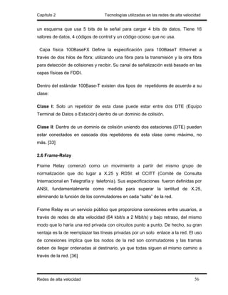 Capítulo 2                         Tecnologías utilizadas en las redes de alta velocidad


un esquema que usa 5 bits de la señal para cargar 4 bits de datos. Tiene 16
valores de datos, 4 códigos de control y un código ocioso que no usa.

 Capa física 100BaseFX Define la especificación para 100BaseT Ethernet a
través de dos hilos de fibra; utilizando una fibra para la transmisión y la otra fibra
para detección de colisiones y recibir. Su canal de señalización está basado en las
capas físicas de FDDI.

Dentro del estándar 100Base-T existen dos tipos de repetidores de acuerdo a su
clase:

Clase I: Solo un repetidor de esta clase puede estar entre dos DTE (Equipo
Terminal de Datos o Estación) dentro de un dominio de colisión.

Clase II: Dentro de un dominio de colisión uniendo dos estaciones (DTE) pueden
estar conectados en cascada dos repetidores de esta clase como máximo, no
más. [33]

2.6 Frame-Relay

Frame Relay comenzó como un movimiento a partir del mismo grupo de
normalización que dio lugar a X.25 y RDSI: el CCITT (Comité de Consulta
Internacional en Telegrafía y telefonía). Sus especificaciones fueron definidas por
ANSI, fundamentalmente como medida para superar la lentitud de X.25,
eliminando la función de los conmutadores en cada “salto” de la red.

Frame Relay es un servicio público que proporciona conexiones entre usuarios, a
través de redes de alta velocidad (64 kbit/s a 2 Mbit/s) y bajo retraso, del mismo
modo que lo haría una red privada con circuitos punto a punto. De hecho, su gran
ventaja es la de reemplazar las líneas privadas por un solo enlace a la red. El uso
de conexiones implica que los nodos de la red son conmutadores y las tramas
deben de llegar ordenadas al destinario, ya que todas siguen el mismo camino a
través de la red. [36]




Redes de alta velocidad                                                             56
 