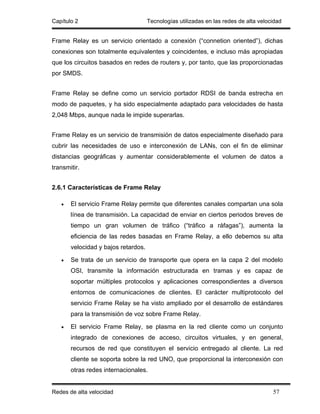 Capítulo 2                           Tecnologías utilizadas en las redes de alta velocidad


Frame Relay es un servicio orientado a conexión (“connetion oriented”), dichas
conexiones son totalmente equivalentes y coincidentes, e incluso más apropiadas
que los circuitos basados en redes de routers y, por tanto, que las proporcionadas
por SMDS.


Frame Relay se define como un servicio portador RDSI de banda estrecha en
modo de paquetes, y ha sido especialmente adaptado para velocidades de hasta
2,048 Mbps, aunque nada le impide superarlas.


Frame Relay es un servicio de transmisión de datos especialmente diseñado para
cubrir las necesidades de uso e interconexión de LANs, con el fin de eliminar
distancias geográficas y aumentar considerablemente el volumen de datos a
transmitir.


2.6.1 Características de Frame Relay

   •   El servicio Frame Relay permite que diferentes canales compartan una sola
       línea de transmisión. La capacidad de enviar en ciertos periodos breves de
       tiempo un gran volumen de tráfico (“tráfico a ráfagas”), aumenta la
       eficiencia de las redes basadas en Frame Relay, a ello debemos su alta
       velocidad y bajos retardos.

   •   Se trata de un servicio de transporte que opera en la capa 2 del modelo
       OSI, transmite la información estructurada en tramas y es capaz de
       soportar múltiples protocolos y aplicaciones correspondientes a diversos
       entornos de comunicaciones de clientes. El carácter multiprotocolo del
       servicio Frame Relay se ha visto ampliado por el desarrollo de estándares
       para la transmisión de voz sobre Frame Relay.

   •   El servicio Frame Relay, se plasma en la red cliente como un conjunto
       integrado de conexiones de acceso, circuitos virtuales, y en general,
       recursos de red que constituyen el servicio entregado al cliente. La red
       cliente se soporta sobre la red UNO, que proporcional la interconexión con
       otras redes internacionales.


Redes de alta velocidad                                                               57
 