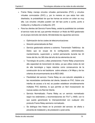 Capítulo 2                           Tecnologías utilizadas en las redes de alta velocidad


   •   Frame Relay maneja circuitos virtuales permanentes (PVC) y circuitos
       virtuales conmutados (SVC) y, por la manera en que estos han sido
       diseñados, la probabilidad de que las tramas se envíen en orden es muy
       alta. Los circuitos virtuales pueden ser del tipo punto a punto, punto a
       multipunto y multipunto a multipunto. [37]
   •   Para los clientes del Servicio Frame Relay, existe la posibilidad de contratar
       el servicio nodo de red, que permite introducir un Nodo de RED gestionado
       en el propio domicilio del cliente. Brindándoles los siguientes servicios:


             •   Optimización de los costes de telecomunicaciones
             •   Solución personalizada de Red.
             •   Servicio gestionado extremo a extremo: Transmisión Telefónica de
                 Datos   que   se   ocupa    de    la   configuración,   administración,
                 mantenimiento, supervisión y control permanente durante las 24
                 horas del día, los 365 días del año de los elementos de red.
             •   Tecnología de punta y altas prestaciones: Frame Relay proporciona
                 alta capacidad de transmisión de datos, ya que utiliza nodos de red
                 de alta tecnología y bajos retardos como consecuencia de la
                 construcción de la red backbone sobre enlaces a 34 Mbps y de los
                 criterios de encaminamiento de la RED UNO.
             •   Flexibilidad del servicio: Frame Relay es una solución adaptable a
                 las necesidades cambiantes del cliente, basada en PVC. Sobre una
                 interfaz de acceso a la red, se pueden establecer simultáneamente
                 múltiples PVC distintos, lo que permite un fácil incorporación de
                 nuevas sedes a la Red de Cliente.
             •   Servicio Normalizado: Frame Relay es un servicio normalizado
                 según los estándares y recomendaciones de ITU-T y ANSI, con lo
                 que queda garantizada la interoperatividad con cualquier otro
                 producto Frame Relay asimismo normalizado.
             •   Se distingue tres frases en la provisión del servicio: de oferta o
                 preventa de instalación y de prestación o post-venta.


Redes de alta velocidad                                                               58
 