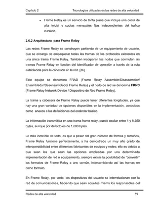 Capítulo 2                          Tecnologías utilizadas en las redes de alta velocidad


             •   Frame Relay es un servicio de tarifa plana que incluye una cuota de
                 alta inicial y cuotas mensuales fijas independientes del trafico
                 cursado.


2.6.2 Arquitectura para Frame Relay

Las redes Frame Relay se construyen partiendo de un equipamiento de usuario,
que se encarga de empaquetar todas las tramas de los protocolos existentes en
una única trama Frame Relay. También incorporan los nodos que conmutan las
tramas Frame Relay en función del identificador de conexión a través de la ruta
establecida para la conexión en la red. [36]


Este equipo se denomina FRAD (Frame Relay Assembler/Disassembler/
Ensamblador/Desensamblador Frame Relay) y el nodo de red se denomina FRND
(Frame Relay Network Device / Dispositivo de Red Frame Relay).


La trama y cabecera de Frame Relay puede tener diferentes longitudes, ya que
hay una gran variedad de opciones disponibles en la implementación, conocidos
como anexos a las definiciones del estándar básico.


La información transmitida en una trama frame relay, puede oscilar entre 1 y 8,250
bytes, aunque por defecto es de 1,600 bytes.


Lo más increíble de todo, es que a pesar del gran número de formas y tamaños,
Frame Relay funciona perfectamente, y ha demostrado un muy alto grado de
interoperatibilidad entre diferentes fabricantes de equipos y redes; ello es debido a
que sean las que sean las opciones empleadas por una determinada
implementación de red o equipamiento, siempre existe la posibilidad de “convertir”
los formatos de Frame Relay a uno común, intercambiando así las tramas en
dicho formato.


En Frame Relay, por tanto, los dispositivos del usuario se interrelacionan con la
red de comunicaciones, haciendo que sean aquellos mismo los responsables del


Redes de alta velocidad                                                              59
 