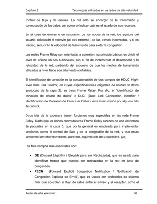 Capítulo 2                         Tecnologías utilizadas en las redes de alta velocidad


control de flujo y de errores. La red sólo se encargar de la transmisión y
conmutación de los datos, así como de indicar cuál es el estado de sus recursos.

En el caso de errores o de saturación de los nodos de la red, los equipos del
usuario solicitarán el reenvío (al otro extremo) de las tramas incorrectas, y si es
preciso, reducirán la velocidad de transmisión para evitar la congestión.

Las redes Frame Relay son orientadas a conexión, su principio básico, es dividir el
nivel de enlace en dos subniveles, con el fin de incrementar el desempeño y la
velocidad de la red, partiendo del supuesto de que los medios de transmisión
utilizados a nivel físico son altamente confiables.

El identificador de conexión es la concatenación de dos campos de HDLC (High-
level Data Link Control) en cuyas especificaciones originales de unidad de datos
(protocolo de la capa 2), se basa Frame Relay. Por ello, el “identificador de
conexión de enlace de datos” o DLCI (Data Link Connection Identifier /
Identificación de Conexión de Enlace de Datos), esta interrumpido por algunos bits
de control.

Otros bits de la cabecera tienen funciones muy especiales en las rede Frame
Relay. Dado que los nodos conmutadores Frame Relay carecen de una estructura
de paquetes en la capa 3, que por lo general es empleada para implementar
funciones como el control de flujo y de la congestión de la red, y que estas
funciones son imprescindibles, para ello, algunos bits de la cabecera. [37]

Los tres campos más esenciales son:

   •   DE (Discard Eligibility / Elegible para ser Rechazada), que es usado para
       identificar tramas que pueden ser rechazadas en la red en caso de
       congestión.
   •   FECN      (Forward Explicit Congestion Notification / Notificación de
       Congestión Explicita de Envió), que es usado con protocolos de sistema
       final que controlan el flujo de datos entre el emisor y el receptor, como el


Redes de alta velocidad                                                             60
 