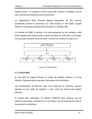 Capítulo 2                         Tecnologías utilizadas en las redes de alta velocidad


espacio común. La perdida de retorno para cada conector es limitada a 20 db
para minimizar las distorsiones de la transmisión.


La especificación PMD (Physical Médium Dependent) de fiber channel
actualmente permite la transmisión de 1.062 baudios en half duplex. Gigabit
Ethernet incrementara esta tasa de transmisión a 1.25 Gbps. [38]


La interfase de GBIC le permite a los administradores de red configurar cada
puerto Gigabit sobre bases puerto a puerto para láser de onda corta y onda larga,
así como para intereses físicas de cobre. Tal como se muestra en la figura 2.6




                               Figura 2.6 Interface GBIC


2.7.1.2 Nivel MAC

El nivel MAC de Gigabit Ethernet es similar ale estándar Ethernet y al Fast
Ethernet. Soportara tanto transmisión Full-duplex como Half-duplex.


Las características de Ethernet, tales como detección de colisiones, máximo
diámetro de red, reglas de repetición y otras, serán las mismas para Gigabit
Ethernet.


El soporte para half-duplex, se utilizara CSMA/CD para asegurar que las
estaciones se pueden comunicar por un solo cable y que se puede llevar a cabo la
recuperación de colisiones.



Redes de alta velocidad                                                             64
 