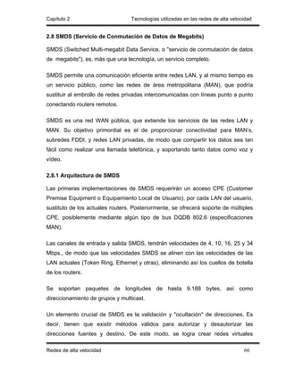 Capítulo 2                        Tecnologías utilizadas en las redes de alta velocidad


2.8 SMDS (Servicio de Conmutación de Datos de Megabits)

SMDS (Switched Multi-megabit Data Service, o "servicio de conmutación de datos
de megabits"), es, más que una tecnología, un servicio completo.

SMDS permite una comunicación eficiente entre redes LAN, y al mismo tiempo es
un servicio público, como las redes de área metropolitana (MAN), que podría
sustituir al embrollo de redes privadas intercomunicadas con líneas punto a punto
conectando routers remotos.

SMDS es una red WAN pública, que extiende los servicios de las redes LAN y
MAN. Su objetivo primordial es el de proporcionar conectividad para MAN’s,
subredes FDDI, y redes LAN privadas, de modo que compartir los datos sea tan
fácil como realizar una llamada telefónica, y soportando tanto datos como voz y
vídeo.

2.8.1 Arquitectura de SMDS

Las primeras implementaciones de SMDS requerirán un acceso CPE (Customer
Premise Equipment o Equipamiento Local de Usuario), por cada LAN del usuario,
sustituto de los actuales routers. Posteriormente, se ofrecerá soporte de múltiples
CPE, posiblemente mediante algún tipo de bus DQDB 802.6 (especificaciones
MAN).

Las canales de entrada y salida SMDS, tendrán velocidades de 4, 10, 16, 25 y 34
Mbps., de modo que las velocidades SMDS se alinen con las velocidades de las
LAN actuales (Token Ring, Ethernet y otras), eliminando así los cuellos de botella
de los routers.

Se soportan paquetes de longitudes de hasta 9.188 bytes, así como
direccionamiento de grupos y multicast.

Un elemento crucial de SMDS es la validación y "ocultación" de direcciones. Es
decir, tienen que existir métodos válidos para autorizar y desautorizar las
direcciones fuentes y destino. De este modo, se logra crear redes virtuales

Redes de alta velocidad                                                            66
 