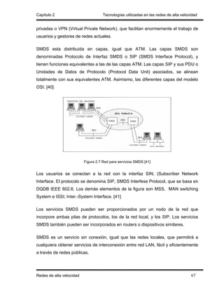 Capítulo 2                           Tecnologías utilizadas en las redes de alta velocidad


privadas o VPN (Virtual Private Network), que facilitan enormemente el trabajo de
usuarios y gestores de redes actuales.

SMDS esta distribuida en capas, igual que ATM. Las capas SMDS son
denominadas Protocolo de Interfaz SMDS o SIP (SMDS Interface Protocol), y
tienen funciones equivalentes a las de las capas ATM. Las capas SIP y sus PDU o
Unidades de Datos de Protocolo (Protocol Data Unit) asociados, se alinean
totalmente con sus equivalentes ATM. Asimismo, las diferentes capas del modelo
OSI. [40]




                          Figura 2.7 Red para servicios SMDS [41]


Los usuarios se conectan a la red con la interfaz SIN; (Subscriber Network
Interface. El protocolo se denomina SIP, SMDS Interfese Protocol, que se basa en
DQDB IEEE 802.6. Los demás elementos de la figura son MSS, MAN switching
System e ISSI; Inter.-System Interface. [41]

Los servicios SMDS pueden ser proporcionados por un nodo de la red que
incorpore ambas pilas de protocolos, los de la red local, y los SIP. Los servicios
SMDS también pueden ser incorporados en routers o dispositivos similares.

SMDS es un servicio sin conexión, igual que las redes locales, que permitirá a
cualquiera obtener servicios de interconexión entre red LAN, fácil y eficientemente
a través de redes públicas.




Redes de alta velocidad                                                               67
 