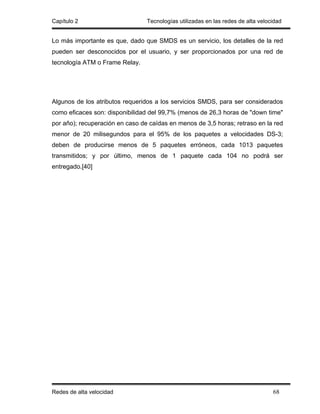 Capítulo 2                       Tecnologías utilizadas en las redes de alta velocidad


Lo más importante es que, dado que SMDS es un servicio, los detalles de la red
pueden ser desconocidos por el usuario, y ser proporcionados por una red de
tecnología ATM o Frame Relay.




Algunos de los atributos requeridos a los servicios SMDS, para ser considerados
como eficaces son: disponibilidad del 99,7% (menos de 26,3 horas de "down time"
por año); recuperación en caso de caídas en menos de 3,5 horas; retraso en la red
menor de 20 milisegundos para el 95% de los paquetes a velocidades DS-3;
deben de producirse menos de 5 paquetes erróneos, cada 1013 paquetes
transmitidos; y por último, menos de 1 paquete cada 104 no podrá ser
entregado.[40]




Redes de alta velocidad                                                           68
 