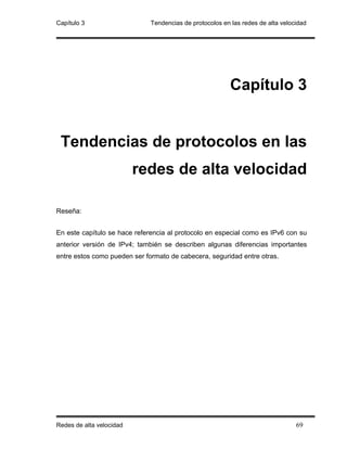 Capítulo 3                    Tendencias de protocolos en las redes de alta velocidad




                                                          Capítulo 3


 Tendencias de protocolos en las
                          redes de alta velocidad

Reseña:


En este capítulo se hace referencia al protocolo en especial como es IPv6 con su
anterior versión de IPv4; también se describen algunas diferencias importantes
entre estos como pueden ser formato de cabecera, seguridad entre otras.




Redes de alta velocidad                                                          69
 