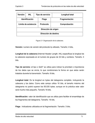 Capítulo 3                       Tendencias de protocolos en las redes de alta velocidad



   Versión      IHL       Tipo de servicio                   Longitud total

        Identificación            Flags                     Fragmentación

    Limite de existencia       Protocolo                    Comprobación

                                 Dirección de origen

                                Dirección de destino


                          Figura 3.1 Organización de la cabecera.



Versión: numero de versión del protocolo Ip utilizado. Tamaño: 4 bits.


Longitud de la cabecera:(Internet Header Length, IHL) especificas la longitud de
la cabecera expresada en el numero de grupos de 32 bits y contiene. Tamaño: 4
bits.


Tipo de servicio: el tipo o QoS* se utiliza para indicar la prioridad o importancia
de los datos que se envía, lo que condicionara la forma en que estos serán
tratados durante la transmisión. Tamaño: 8 bits.


Longitud total: Es la longitud en bytes del datagrama completo, incluyendo la
cabecera y los datos. Como este campo utiliza 16 bits, el tamaño máximo del
datagrama no podrá superar los 65.535 bytes; aunque en la práctica este valor
será mucho más pequeño. Tamaño 16 bits.


Identificación: valor de identificación que se utiliza para facilitar el ensamblaje de
los fragmentos del datagrama. Tamaño: 16 bits.


Flags : Indicadores utilizados en la fragmentación. Tamaño: 3 bits.




Redes de alta velocidad                                                             71
 