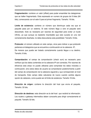 Capítulo 3                    Tendencias de protocolos en las redes de alta velocidad



Fragmentación: contiene un valor (offset) para poder ensamblar los datagramas
que se hallan fragmentado. Esta expresado en numero de grupos de 8 bites (64
bits), comenzando con el valor 0 para el primer fragmento. Tamaño: 16 bits.


Limite de existencia: contiene un número que disminuye cada vez que el
paquete pasa por un sistema. Si este número llega a cero el paquete será
descartado. Esto es necesario por razones de seguridad para evitar un bucle
infinito, ya que aunque es bastante improbable que esto suceda en una red
correctamente diseñada, no deba descuidarse esta posibilidad. Tamaño: 8 bits.


Protocolo: el número utilizado en este campo, sirve para indicar a que protocolo
pertenece al datagrama que se encuentra a continuación en la cabecera IP,
De manera que puede ser tratado correctamente cuando llegue a su destino.
Tamaño: 8 bits.


Comprobación: el campo de comprobación (check sum) es necesario para
verificar que los datos contenidos en la cabecera IP son correctos. Por razones de
eficiencia esta ampo no puede utilizarse para comprobar los datos incluidos a
continuación, sino estos datos de usuario se comprobaran posteriormente a partir
del campo de comprobación de la cabecera siguiente y que corresponden al nivel
de transporte. Este campo debe calcularse de nuevo cuando cambia alguna
opción de cabecera, como puede ser el límite de existencia. Tamaño 16 bits.


Dirección de origen: contiene la dirección del host que envía el paquete.
Tamaño: 32 bits.


Dirección de destinos: esta dirección es la del host que recibirá la información.
Los routers o gateway intermedios deben conocerla para dirigir correctamente el
paquete. Tamaño 32 bits.




Redes de alta velocidad                                                          72
 