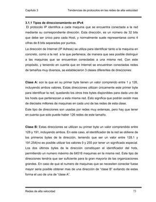 Capítulo 3                      Tendencias de protocolos en las redes de alta velocidad



3.1.1 Tipos de direccionamiento en IPv4
 El protocolo IP identifica a cada maquina que se encuentra conectada a la red
mediante su correspondiente dirección. Esta dirección, es un número de 32 bits
que debe ser único para cada Host, y normalmente suele representarse como 4
cifras de 8 bits separadas por puntos.
La dirección de Internet (IP Adress) se utiliza para identificar tanto a la maquina en
concreto, como a la red a la que pertenece, de manera que sea posible distinguir
a las maquinas que se encuentran conectadas a una misma red. Con este
propósito, y teniendo en cuenta que en Internet se encuentran conectadas redes
de tamaños muy diversos, se establecieron 3 clases diferentes de direcciones:


Clase A: son la que en su primer byte tienen un valor comprendo entre 1 y 126,
incluyendo ambos valores. Estas direcciones utilizan únicamente este primer byte
para identificar la red, quedando los otros tres bytes disponibles para dada uno de
los hosts que pertenezcan a esta misma red. Esto significa que podrán existir mas
de dieciséis millones de maquinas en cada uno de las redes de esta clase.
Este tipo de direcciones son usadas por redes muy extensas, pero hay que tener
en cuenta que solo puede haber 126 redes de este tamaño.


Clase B: Estas direcciones se utilizan su primer byte un valor comprendido entre
128 y 191, incluyendo ambos. En este caso, el identificador de la red se obtiene de
los primeros bytes de la dirección, teniendo que ser un valor entre 128.1 y
191.254(no es posible utilizar los valores 0 y 255 por tener un significado especial.
Los dos últimos bytes de la dirección constituyen el identificador del hots,
permitiendo un numero máximo de 64516 maquinas en la misma red. Este tipo de
direcciones tendría que ser suficiente para la gran mayoría de las organizaciones
grandes. En caso de que el numero de maquinas que se necesiten conectar fuese
mayor seria posible obtener mas de una dirección de “clase B” evitando de estas
forma el uso de una de “clase A”.




Redes de alta velocidad                                                            73
 