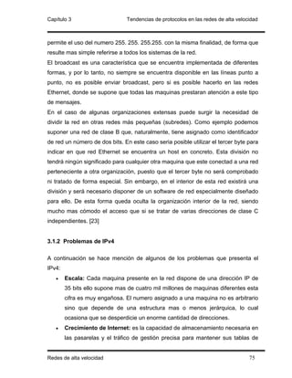 Capítulo 3                      Tendencias de protocolos en las redes de alta velocidad



permite el uso del numero 255. 255. 255.255. con la misma finalidad, de forma que
resulte mas simple referirse a todos los sistemas de la red.
El broadcast es una característica que se encuentra implementada de diferentes
formas, y por lo tanto, no siempre se encuentra disponible en las líneas punto a
punto, no es posible enviar broadcast, pero si es posible hacerlo en las redes
Ethernet, donde se supone que todas las maquinas prestaran atención a este tipo
de mensajes.
En el caso de algunas organizaciones extensas puede surgir la necesidad de
dividir la red en otras redes más pequeñas (subredes). Como ejemplo podemos
suponer una red de clase B que, naturalmente, tiene asignado como identificador
de red un número de dos bits. En este caso seria posible utilizar el tercer byte para
indicar en que red Ethernet se encuentra un host en concreto. Esta división no
tendrá ningún significado para cualquier otra maquina que este conectad a una red
perteneciente a otra organización, puesto que el tercer byte no será comprobado
ni tratado de forma especial. Sin embargo, en el interior de esta red existirá una
división y será necesario disponer de un software de red especialmente diseñado
para ello. De esta forma queda oculta la organización interior de la red, siendo
mucho mas cómodo el acceso que si se tratar de varias direcciones de clase C
independientes. [23]


3.1.2 Problemas de IPv4

A continuación se hace mención de algunos de los problemas que presenta el
IPv4:
   •    Escala: Cada maquina presente en la red dispone de una dirección IP de
        35 bits ello supone mas de cuatro mil millones de maquinas diferentes esta
        cifra es muy engañosa. El numero asignado a una maquina no es arbitrario
        sino que depende de una estructura mas o menos jerárquica, lo cual
        ocasiona que se desperdicie un enorme cantidad de direcciones.
   •    Crecimiento de Internet: es la capacidad de almacenamiento necesaria en
        las pasarelas y el tráfico de gestión precisa para mantener sus tablas de


Redes de alta velocidad                                                            75
 