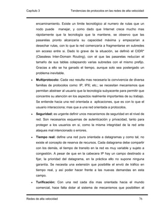 Capítulo 3                       Tendencias de protocolos en las redes de alta velocidad



       encaminamiento. Existe un limite tecnológico al numero de rutas que un
       nodo puede         manejar, y como dado que Internet crece mucho mas
       rápidamente que la tecnología que la mantiene, se observo que las
       pasarelas pronto alcanzaría su capacidad máxima y empezarían a
       desechar rutas, con lo que la red comenzaría a fragmentarse en subredes
       sin acceso entre si. Dado lo grave de la situación, se definió el CIDR*
       (Classless Inter-Domain Routing), con el que las pasarelas reducían el
       tamaño de sus tablas colapsando varias subredes con el mismo prefijo.
       Gracias a ello se ha ganado el tiempo, aunque solo sea postergado un
       problema inevitable.

   •   Multiprotocolo: Cada vez resulta mas necesaria la convivencia de diversa
       familias de protocolos como: IP, IPX; etc.; se necesitan mecanismos que
       permitan abstraer al usuario que la tecnología subyacente para permitir que
       concentre su atención en los aspectos realmente importantes de su trabajo.
       Se entiende hacia una red orientada a aplicaciones, que es con lo que el
       usuario interacciona; mas que a una red orientada a protocolos.

   •   Seguridad: es urgente definir unos mecanismos de seguridad en el nivel de
       red. Son necesarios esquemas de autenticación y privacidad, tanto para
       proteger a los usuarios en si, como la misma integridad de la red ante
       ataques mal intencionado o errores.

   •   Tiempo real: define una red pura orientada a datagramas y como tal, no
       existe el concepto de reserva de recursos. Cada datagrama debe compartir
       con los demás, el tiempo de transito en la red es muy variable y sujeto a
       congestión. A pesar de que en la cabecera IP hay un campo destinado a
       fijar, la prioridad del datagrama, en la práctica ello no supone ninguna
       garantía. Se necesita una extensión que posibilite el envió de tráfico en
       tiempo real, y así poder hacer frente a las nuevas demandas en esta
       campo.

   •   Turificación: Con una red cada día mas orientada hacia el mundo
       comercial, hace falta dotar al sistema de mecanismos que posibiliten el


Redes de alta velocidad                                                             76
 