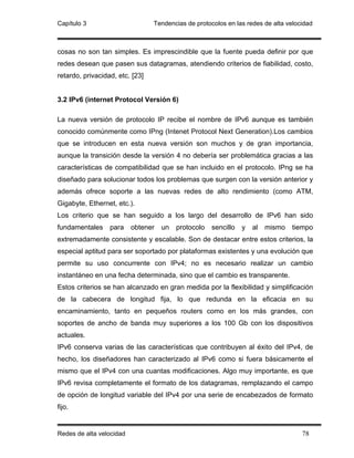 Capítulo 3                       Tendencias de protocolos en las redes de alta velocidad



cosas no son tan simples. Es imprescindible que la fuente pueda definir por que
redes desean que pasen sus datagramas, atendiendo criterios de fiabilidad, costo,
retardo, privacidad, etc. [23]


3.2 IPv6 (internet Protocol Versión 6)

La nueva versión de protocolo IP recibe el nombre de IPv6 aunque es también
conocido comúnmente como IPng (Intenet Protocol Next Generation).Los cambios
que se introducen en esta nueva versión son muchos y de gran importancia,
aunque la transición desde la versión 4 no debería ser problemática gracias a las
características de compatibilidad que se han incluido en el protocolo. IPng se ha
diseñado para solucionar todos los problemas que surgen con la versión anterior y
además ofrece soporte a las nuevas redes de alto rendimiento (como ATM,
Gigabyte, Ethernet, etc.).
Los criterio que se han seguido a los largo del desarrollo de IPv6 han sido
fundamentales     para    obtener   un   protocolo   sencillo   y   al   mismo   tiempo
extremadamente consistente y escalable. Son de destacar entre estos criterios, la
especial aptitud para ser soportado por plataformas existentes y una evolución que
permite su uso concurrente con IPv4; no es necesario realizar un cambio
instantáneo en una fecha determinada, sino que el cambio es transparente.
Estos criterios se han alcanzado en gran medida por la flexibilidad y simplificación
de la cabecera de longitud fija, lo que redunda en la eficacia en su
encaminamiento, tanto en pequeños routers como en los más grandes, con
soportes de ancho de banda muy superiores a los 100 Gb con los dispositivos
actuales.
IPv6 conserva varias de las características que contribuyen al éxito del IPv4, de
hecho, los diseñadores han caracterizado al IPv6 como si fuera básicamente el
mismo que el IPv4 con una cuantas modificaciones. Algo muy importante, es que
IPv6 revisa completamente el formato de los datagramas, remplazando el campo
de opción de longitud variable del IPv4 por una serie de encabezados de formato
fijo.


Redes de alta velocidad                                                             78
 
