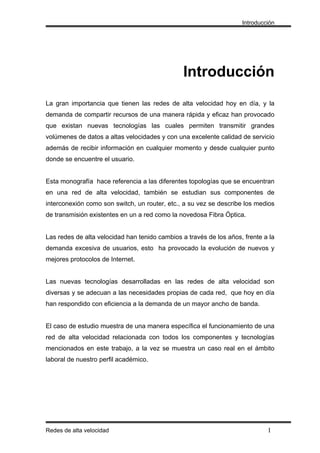 Introducción




                                                Introducción
La gran importancia que tienen las redes de alta velocidad hoy en día, y la
demanda de compartir recursos de una manera rápida y eficaz han provocado
que existan nuevas tecnologías las cuales permiten transmitir grandes
volúmenes de datos a altas velocidades y con una excelente calidad de servicio
además de recibir información en cualquier momento y desde cualquier punto
donde se encuentre el usuario.


Esta monografía hace referencia a las diferentes topologías que se encuentran
en una red de alta velocidad, también se estudian sus componentes de
interconexión como son switch, un router, etc., a su vez se describe los medios
de transmisión existentes en un a red como la novedosa Fibra Óptica.


Las redes de alta velocidad han tenido cambios a través de los años, frente a la
demanda excesiva de usuarios, esto ha provocado la evolución de nuevos y
mejores protocolos de Internet.


Las nuevas tecnologías desarrolladas en las redes de alta velocidad son
diversas y se adecuan a las necesidades propias de cada red, que hoy en día
han respondido con eficiencia a la demanda de un mayor ancho de banda.


El caso de estudio muestra de una manera específica el funcionamiento de una
red de alta velocidad relacionada con todos los componentes y tecnologías
mencionados en este trabajo, a la vez se muestra un caso real en el ámbito
laboral de nuestro perfil académico.




Redes de alta velocidad                                                      I
 