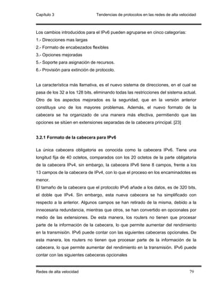 Capítulo 3                      Tendencias de protocolos en las redes de alta velocidad



Los cambios introducidos para el IPv6 pueden agruparse en cinco categorías:
1.- Direcciones mas largas
2.- Formato de encabezados flexibles
3.- Opciones mejoradas
5.- Soporte para asignación de recursos.
6.- Provisión para extinción de protocolo.


La característica más llamativa, es el nuevo sistema de direcciones, en el cual se
pasa de los 32 a los 128 bits, eliminando todas las restricciones del sistema actual.
Otro de los aspectos mejorados es la seguridad, que en la versión anterior
constituya uno de los mayores problemas. Además, el nuevo formato de la
cabecera se ha organizado de una manera más efectiva, permitiendo que las
opciones se sitúen en extensiones separadas de la cabecera principal. [23]


3.2.1 Formato de la cabecera para IPv6

La única cabecera obligatoria es conocida como la cabecera IPv6. Tiene una
longitud fija de 40 octetos, comparados con los 20 octetos de la parte obligatoria
de la cabecera IPv4, sin embargo, la cabecera IPv6 tiene 8 campos, frente a los
13 campos de la cabecera de IPv4, con lo que el proceso en los encaminadotes es
menor.
El tamaño de la cabecera que el protocolo IPv6 añade a los datos, es de 320 bits,
el doble que IPv4. Sin embargo, esta nueva cabecera se ha simplificado con
respecto a la anterior. Algunos campos se han retirado de la misma, debido a la
innecesaria redundancia, mientras que otros, se han convertido en opcionales por
medio de las extensiones. De esta manera, los routers no tienen que procesar
parte de la información de la cabecera, lo que permite aumentar del rendimiento
en la transmisión. IPv6 puede contar con las siguientes cabeceras opcionales. De
esta manera, los routers no tienen que procesar parte de la información de la
cabecera, lo que permite aumentar del rendimiento en la transmisión. IPv6 puede
contar con las siguientes cabeceras opcionales


Redes de alta velocidad                                                            79
 
