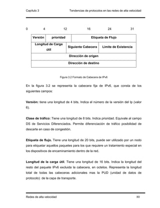 Capítulo 3                          Tendencias de protocolos en las redes de alta velocidad




0            4                 12                 16                  24          31

      Versión           prioridad                      Etiqueta de Flujo

       Longitud de Carga
                                    Siguiente Cabecera        Limite de Existencia
                 útil

                                    Dirección de origen

                                    Dirección de destino



                             Figura 3.2 Formato de Cabecera de IPv6


En la figura 3.2 se representa la cabecera fija de IPv6, que consta de los
siguientes campos:


Versión: tiene una longitud de 4 bits. Indica el número de la versión del Ip (valor
6).


Clase de tráfico: Tiene una longitud de 8 bits. Indica prioridad. Equivale al campo
DS de Servicios Diferenciados. Permite diferenciación de tráfico posibilidad de
descarte en caso de congestión.


Etiqueta de flujo. Tiene una longitud de 20 bits, puede ser utilizado por un nodo
para etiquetar aquellos paquetes para los que requiere un tratamiento especial en
los dispositivos de encaminamiento dentro de la red.


Longitud de la carga útil. Tiene una longitud de 16 bits. Indica la longitud del
resto del paquete IPv6 excluida la cabecera, en octetos. Representa la longitud
total de todas las cabeceras adicionales mas la PUD (unidad de datos de
protocolo) de la capa de transporte.




Redes de alta velocidad                                                                80
 