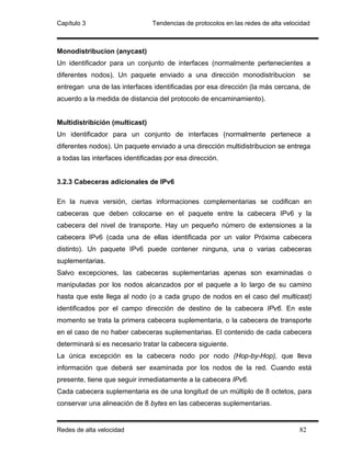 Capítulo 3                      Tendencias de protocolos en las redes de alta velocidad



Monodistribucion (anycast)
Un identificador para un conjunto de interfaces (normalmente pertenecientes a
diferentes nodos). Un paquete enviado a una dirección monodistribucion              se
entregan una de las interfaces identificadas por esa dirección (la más cercana, de
acuerdo a la medida de distancia del protocolo de encaminamiento).


Multidistribición (multicast)
Un identificador para un conjunto de interfaces (normalmente pertenece a
diferentes nodos). Un paquete enviado a una dirección multidistribucion se entrega
a todas las interfaces identificadas por esa dirección.


3.2.3 Cabeceras adicionales de IPv6

En la nueva versión, ciertas informaciones complementarias se codifican en
cabeceras que deben colocarse en el paquete entre la cabecera IPv6 y la
cabecera del nivel de transporte. Hay un pequeño número de extensiones a la
cabecera IPv6 (cada una de ellas identificada por un valor Próxima cabecera
distinto). Un paquete IPv6 puede contener ninguna, una o varias cabeceras
suplementarias.
Salvo excepciones, las cabeceras suplementarias apenas son examinadas o
manipuladas por los nodos alcanzados por el paquete a lo largo de su camino
hasta que este llega al nodo (o a cada grupo de nodos en el caso del multicast)
identificados por el campo dirección de destino de la cabecera IPv6. En este
momento se trata la primera cabecera suplementaria, o la cabecera de transporte
en el caso de no haber cabeceras suplementarias. El contenido de cada cabecera
determinará si es necesario tratar la cabecera siguiente.
La única excepción es la cabecera nodo por nodo (Hop-by-Hop), que lleva
información que deberá ser examinada por los nodos de la red. Cuando está
presente, tiene que seguir inmediatamente a la cabecera IPv6.
Cada cabecera suplementaria es de una longitud de un múltiplo de 8 octetos, para
conservar una alineación de 8 bytes en las cabeceras suplementarias.


Redes de alta velocidad                                                            82
 