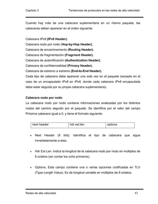 Capítulo 3                       Tendencias de protocolos en las redes de alta velocidad



Cuando hay más de una cabecera suplementaria en un mismo paquete, las
cabeceras deben aparecer en el orden siguiente:


Cabecera IPv6 (IPv6 Header).
Cabecera nodo por nodo (Hop-by-Hop Header).
Cabecera de encaminamiento (Routing Header).
Cabecera de fragmentación (Fragrnent Header).
Cabecera de autentificación (Authentication Header).
Cabecera de confidencialidad (Privacy Header).
Cabecera de extremo a extremo (End-to-End Header).
Cada tipo de cabecera debe aparecer una sola vez en el paquete (excepto en el
caso de un encapsulado IPv6 en IPv6, donde cada cabecera IPv6 encapsulada
debe estar seguida por su propia cabecera suplementaria).


Cabecera nodo por nodo
La cabecera nodo por nodo contiene informaciones analizadas por los distintos
nodos del camino seguido por el paquete. Se identifica por el valor del campo
Próxima cabecera igual a 0, y tiene el formato siguiente:


       next header               hdr ext len                  options


   •    Next Header (8 bits). Identifica el tipo de cabecera que sigue
        inmediatamente a ésta.


   •    Hdr Ext Len. Indica la longitud de la cabecera nodo por nodo en múltiplos de
        8 octetos (sin contar los ocho primeros).


   •    Options. Este campo contiene una o varias opciones codificadas en TLV
        (Type Length Value). Es de longitud variable en múltiplos de 8 octetos.




Redes de alta velocidad                                                             83
 
