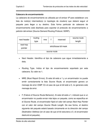 Capítulo 3                         Tendencias de protocolos en las redes de alta velocidad



Cabecera de encaminamiento
La cabecera de encaminamiento es utilizada por el emisor IP para establecer una
lista de nodo(s) intermedio(s) (o topología de clusters) que deberá seguir el
paquete para llegar a su destino. Esta forma particular de cabecera de
encaminamiento está diseñada para soportar el protocolo de encaminamiento a
petición del emisor (Source Demand Routing Protocol, SDRP).


                     routing                                           source route
   next header                     mre      f         reserved
                      type                                                 length
       next hop
                                           strict/loose bit mask
       pointer
                                       source route


   •    Next Header. Identifica el tipo de cabecera que sigue inmediatamente a
        ésta.


   •    Routing Type. Indica el tipo de encaminamiento soportado por esta
        cabecera. Su valor es 1.


   •    MRE (Must Report Errors). Si este bit está a 1 y un encaminador no puede
        emitir correctamente la lista Source Route, el encaminador genera un
        mensaje de error ICMP. En el caso de que el bit esté a 0, no generara este
        mensaje de error.


   •    F (Failure of Source Route Behavior). Si este bit está a 1, indicará que si un
        encaminador no puede enviar más lejos un paquete, como se especifica en
        el Source Route, el encaminador fijará el valor del campo Next Hop Pointer
        con el valor del campo Source Route Length. De esa forma, el destino
        siguiente del paquete estará basado únicamente en la dirección del campo
        Destination Address (en el caso de que el bit estuviera a 0, el encaminador
        destruirá el paquete).


Redes de alta velocidad                                                               84
 