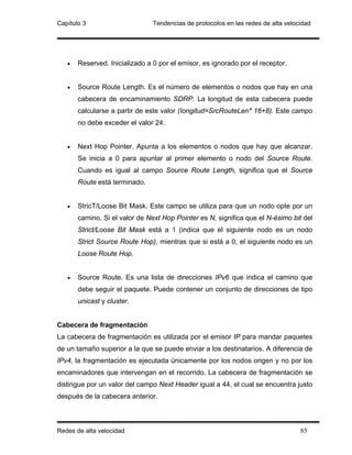 Capítulo 3                      Tendencias de protocolos en las redes de alta velocidad




   •   Reserved. Inicializado a 0 por el emisor, es ignorado por el receptor.


   •   Source Route Length. Es el número de elementos o nodos que hay en una
       cabecera de encaminamiento SDRP. La longitud de esta cabecera puede
       calcularse a partir de este valor (Iongitud=SrcRouteLen* 16+8). Este campo
       no debe exceder el valor 24.


   •   Next Hop Pointer. Apunta a los elementos o nodos que hay que alcanzar.
       Se inicia a 0 para apuntar al primer elemento o nodo del Source Route.
       Cuando es igual al campo Source Route Length, significa que el Source
       Route está terminado.


   •   StricT/Loose Bit Mask. Este campo se utiliza para que un nodo opte por un
       camino. Si el valor de Next Hop Pointer es N, significa que el N-ésimo bit del
       Strict/Loose Bit Mask está a 1 (indica que el siguiente nodo es un nodo
       Strict Source Route Hop), mientras que si está a 0, el siguiente nodo es un
       Loose Route Hop.


   •   Source Route. Es una lista de direcciones IPv6 que indica el camino que
       debe seguir el paquete. Puede contener un conjunto de direcciones de tipo
       unicast y cluster.


Cabecera de fragmentación
La cabecera de fragmentación es utilizada por el emisor IP para mandar paquetes
de un tamaño superior a la que se puede enviar a los destinatarios. A diferencia de
IPv4, la fragmentación es ejecutada únicamente por los nodos origen y no por los
encaminadores que intervengan en el recorrido. La cabecera de fragmentación se
distingue por un valor del campo Next Header igual a 44, el cual se encuentra justo
después de la cabecera anterior.



Redes de alta velocidad                                                            85
 