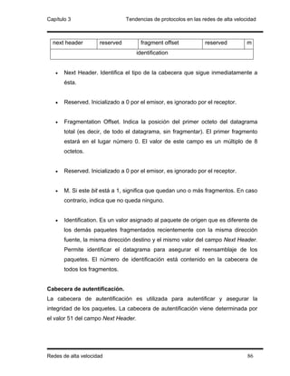 Capítulo 3                      Tendencias de protocolos en las redes de alta velocidad



  next header        reserved         fragment offset            reserved          m
                                     identification


   •   Next Header. Identifica el tipo de la cabecera que sigue inmediatamente a
       ésta.


   •   Reserved. Inicializado a 0 por el emisor, es ignorado por el receptor.


   •   Fragmentation Offset. Indica la posición del primer octeto del datagrama
       total (es decir, de todo el datagrama, sin fragmentar). El primer fragmento
       estará en el lugar número 0. El valor de este campo es un múltiplo de 8
       octetos.


   •   Reserved. Inicializado a 0 por el emisor, es ignorado por el receptor.


   •   M. Si este bit está a 1, significa que quedan uno o más fragmentos. En caso
       contrario, indica que no queda ninguno.


   •   Identification. Es un valor asignado al paquete de origen que es diferente de
       los demás paquetes fragmentados recientemente con la misma dirección
       fuente, la misma dirección destino y el mismo valor del campo Next Header.
       Permite identificar el datagrama para asegurar el reensamblaje de los
       paquetes. El número de identificación está contenido en la cabecera de
       todos los fragmentos.


Cabecera de autentificación.
La cabecera de autentificación es utilizada para autentificar y asegurar la
integridad de los paquetes. La cabecera de autentificación viene determinada por
el valor 51 del campo Next Header.




Redes de alta velocidad                                                            86
 