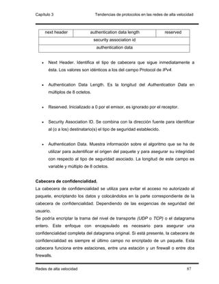 Capítulo 3                        Tendencias de protocolos en las redes de alta velocidad



       next header             authentication data length                reserved
                                  security association id
                                   authentication data


   •    Next Header. Identifica el tipo de cabecera que sigue inmediatamente a
        ésta. Los valores son idénticos a los del campo Protocol de IPv4.


   •    Authentication Data Length. Es la longitud del Authentication Data en
        múltiplos de 8 octetos.


   •    Reserved. Inicializado a 0 por el emisor, es ignorado por el receptor.


   •    Security Association ID. Se combina con la dirección fuente para identificar
        al (o a los) destinatario(s) el tipo de seguridad establecido.


   •    Authentication Data. Muestra información sobre el algoritmo que se ha de
        utilizar para autentificar el origen del paquete y para asegurar su integridad
        con respecto al tipo de seguridad asociado. La longitud de este campo es
        variable y múltiplo de 8 octetos.


Cabecera de confidencialidad.
La cabecera de confidencialidad se utiliza para evitar el acceso no autorizado al
paquete, encriptando los datos y colocándolos en la parte correspondiente de la
cabecera de confidencialidad. Dependiendo de las exigencias de seguridad del
usuario.
Se podría encriptar la trama del nivel de transporte (UDP o TCP) o el datagrama
entero. Este enfoque con encapsulado es necesario para asegurar una
confidencialidad completa del datagrama original. Si está presente, la cabecera de
confidencialidad es siempre el último campo no encriptado de un paquete. Esta
cabecera funciona entre estaciones, entre una estación y un firewall o entre dos
firewalls.


Redes de alta velocidad                                                              87
 