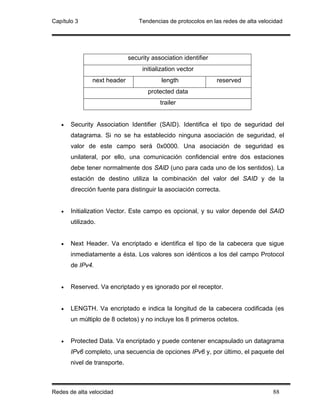 Capítulo 3                        Tendencias de protocolos en las redes de alta velocidad




                              security association identifier
                                   initialization vector
               next header                 length               reserved
                                     protected data
                                          trailer


   •   Security Association Identifier (SAID). Identifica el tipo de seguridad del
       datagrama. Si no se ha establecido ninguna asociación de seguridad, el
       valor de este campo será 0x0000. Una asociación de seguridad es
       unilateral, por ello, una comunicación confidencial entre dos estaciones
       debe tener normalmente dos SAlD (uno para cada uno de los sentidos). La
       estación de destino utiliza la combinación del valor del SAID y de la
       dirección fuente para distinguir la asociación correcta.


   •   Initialization Vector. Este campo es opcional, y su valor depende del SAID
       utilizado.


   •   Next Header. Va encriptado e identifica el tipo de la cabecera que sigue
       inmediatamente a ésta. Los valores son idénticos a los del campo Protocol
       de IPv4.


   •   Reserved. Va encriptado y es ignorado por el receptor.


   •   LENGTH. Va encriptado e indica la longitud de la cabecera codificada (es
       un múltiplo de 8 octetos) y no incluye los 8 primeros octetos.


   •   Protected Data. Va encriptado y puede contener encapsulado un datagrama
       IPv6 completo, una secuencia de opciones IPv6 y, por último, el paquete del
       nivel de transporte.



Redes de alta velocidad                                                              88
 