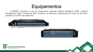 Equipamentos
O DWDM é baseado no uso de componentes chamados Optical Multiplexer (OM) e Optical
Demultiplexer (OD). A função do OM é combinar os diferentes comprimentos de onda em um único
caminho e a do OD é a de separá-los.
18
 